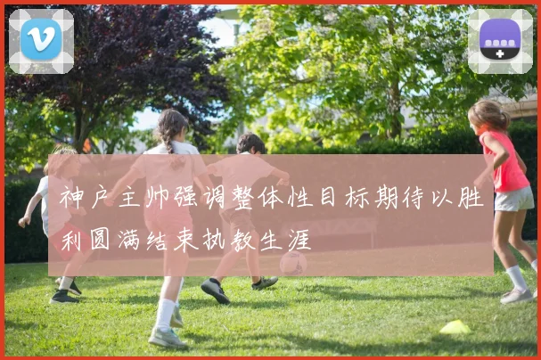 神户主帅强调整体性目标期待以胜利圆满结束执教生涯