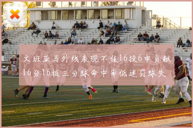文班亚马外线表现不佳16投6中贡献16分16板三分球命中率低迷罚球失准影响球队表现