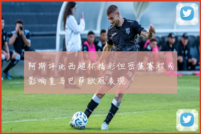 阿斯评论西超杯精彩但密集赛程或影响皇马巴萨欧冠表现
