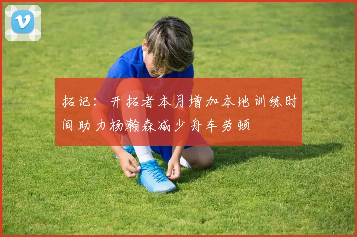拓记：开拓者本月增加本地训练时间助力杨瀚森减少舟车劳顿