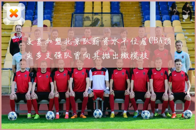 麦基加盟北京队薪资水平位居CBA顶尖多支强队曾向其抛出橄榄枝