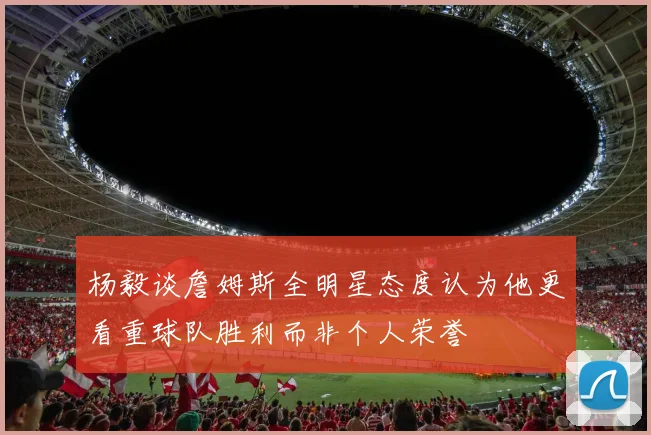 杨毅谈詹姆斯全明星态度认为他更看重球队胜利而非个人荣誉