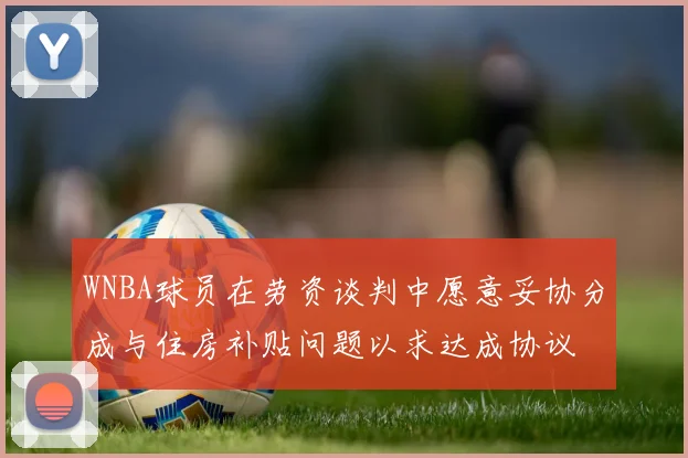 WNBA球员在劳资谈判中愿意妥协分成与住房补贴问题以求达成协议