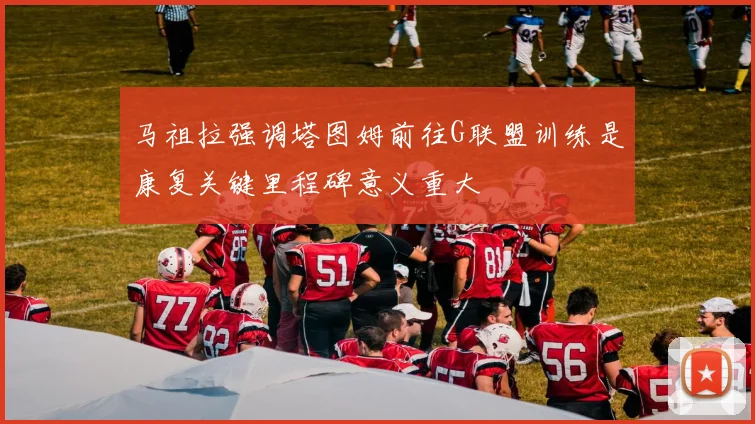 马祖拉强调塔图姆前往G联盟训练是康复关键里程碑意义重大