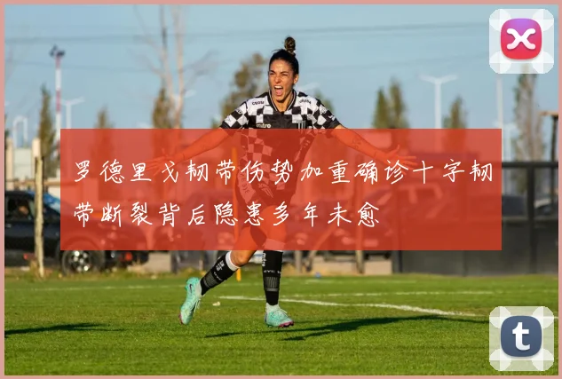 罗德里戈韧带伤势加重确诊十字韧带断裂背后隐患多年未愈