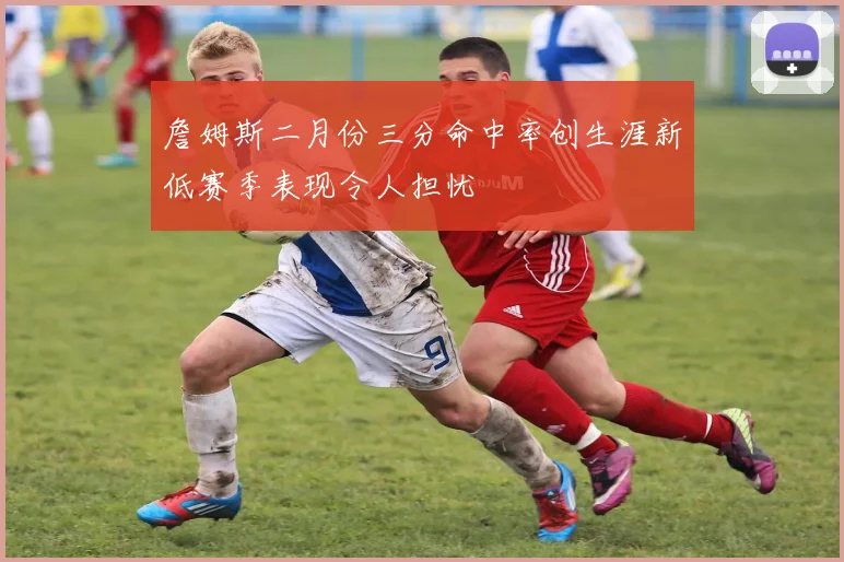 詹姆斯二月份三分命中率创生涯新低赛季表现令人担忧