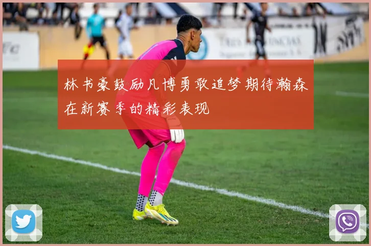 林书豪鼓励凡博勇敢追梦期待瀚森在新赛季的精彩表现