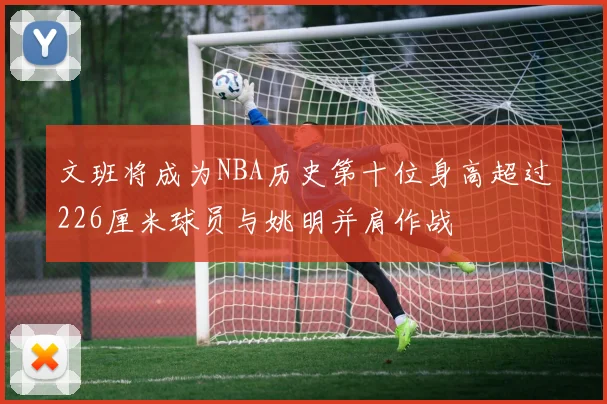 文班将成为NBA历史第十位身高超过226厘米球员与姚明并肩作战