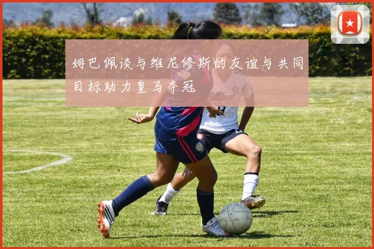 姆巴佩谈与维尼修斯的友谊与共同目标助力皇马夺冠