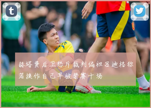 赫塔费后卫怒斥裁判偏袒吕迪格称若换作自己早被禁赛十场