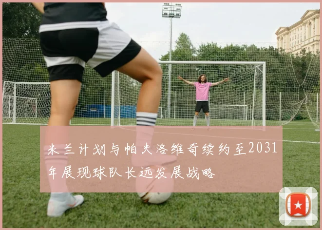 米兰计划与帕夫洛维奇续约至2031年展现球队长远发展战略