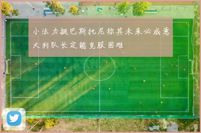 小法力挺巴斯托尼称其未来必成意大利队长定能克服困难
