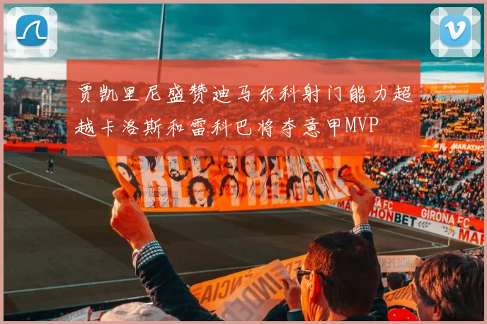 贾凯里尼盛赞迪马尔科射门能力超越卡洛斯和雷科巴将夺意甲MVP