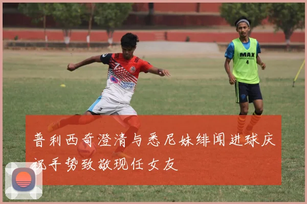 普利西奇澄清与悉尼妹绯闻进球庆祝手势致敬现任女友