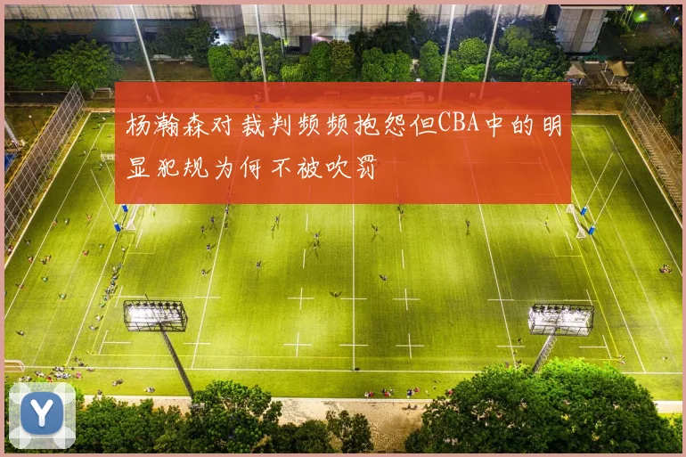 杨瀚森对裁判频频抱怨但CBA中的明显犯规为何不被吹罚