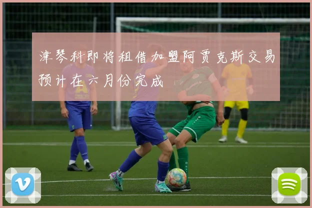 津琴科即将租借加盟阿贾克斯交易预计在六月份完成