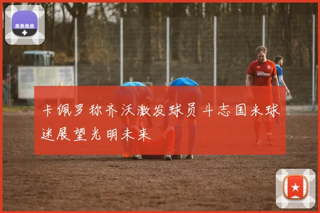 卡佩罗称齐沃激发球员斗志国米球迷展望光明未来