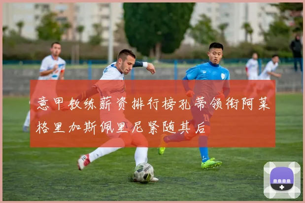 意甲教练薪资排行榜孔蒂领衔阿莱格里加斯佩里尼紧随其后