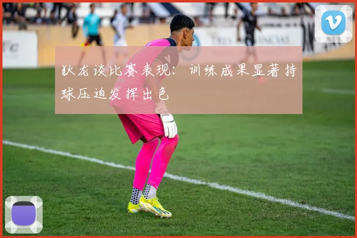 狄龙谈比赛表现：训练成果显著持球压迫发挥出色
