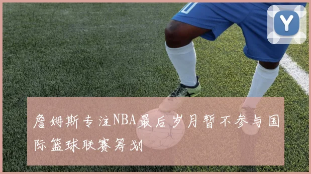 詹姆斯专注NBA最后岁月暂不参与国际篮球联赛筹划