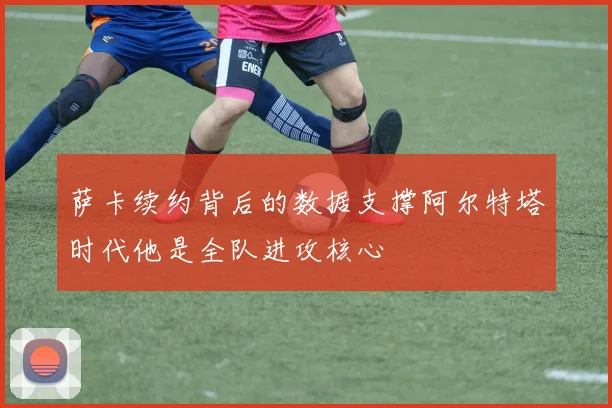 萨卡续约背后的数据支撑阿尔特塔时代他是全队进攻核心
