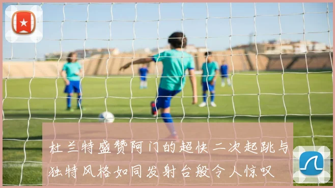 杜兰特盛赞阿门的超快二次起跳与独特风格如同发射台般令人惊叹