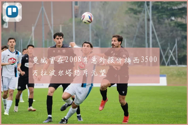 曼城曾在2008年意外报价梅西3500万拉波尔塔怒斥无望