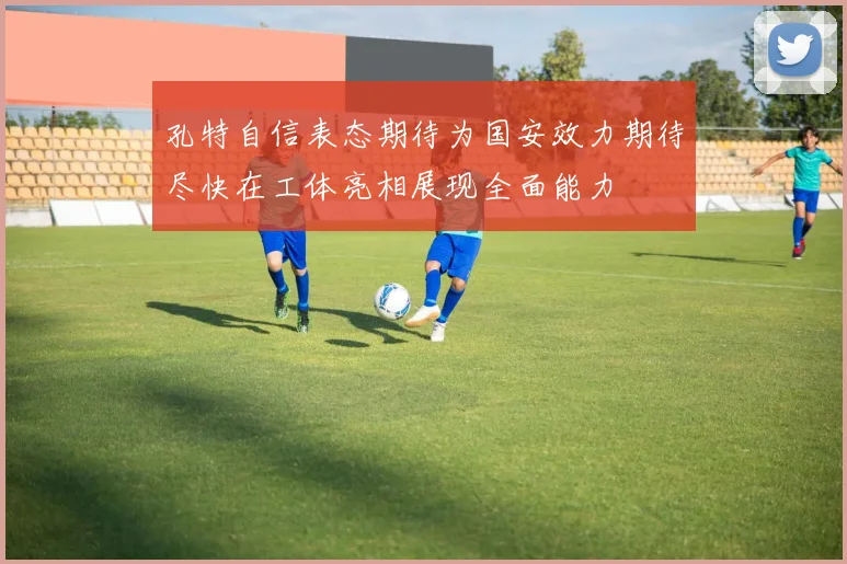 孔特自信表态期待为国安效力期待尽快在工体亮相展现全面能力