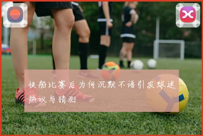 快船比赛后为何沉默不语引发球迷热议与猜测