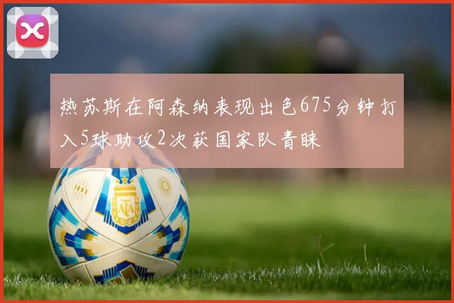热苏斯在阿森纳表现出色675分钟打入5球助攻2次获国家队青睐