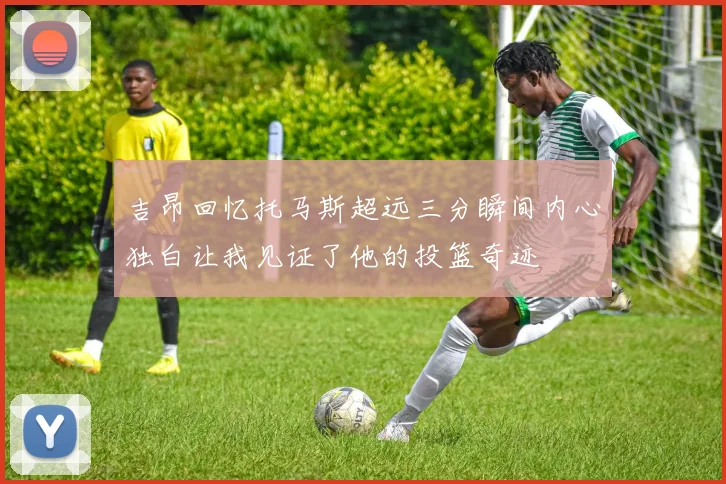 吉昂回忆托马斯超远三分瞬间内心独白让我见证了他的投篮奇迹