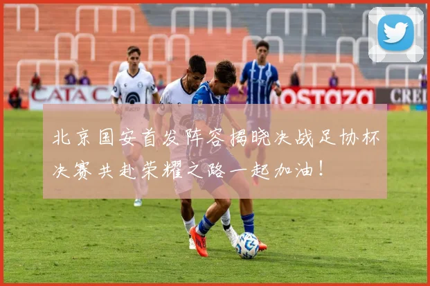 北京国安首发阵容揭晓决战足协杯决赛共赴荣耀之路一起加油！