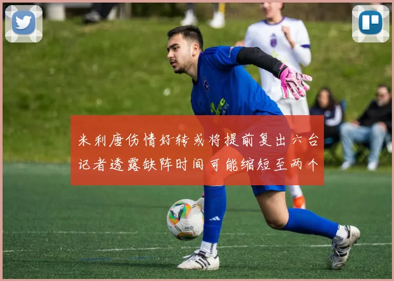 米利唐伤情好转或将提前复出六台记者透露缺阵时间可能缩短至两个月