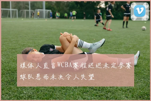 媒体人直言WCBA赛程迟迟未定参赛球队悬而未决令人失望