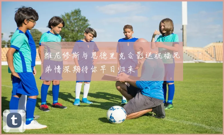 维尼修斯与恩德里克合影送祝福兄弟情深期待你早日归来